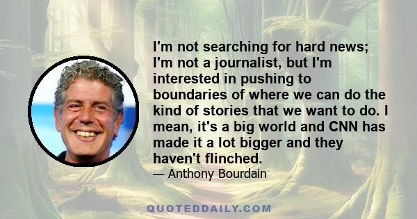 I'm not searching for hard news; I'm not a journalist, but I'm interested in pushing to boundaries of where we can do the kind of stories that we want to do. I mean, it's a big world and CNN has made it a lot bigger and 