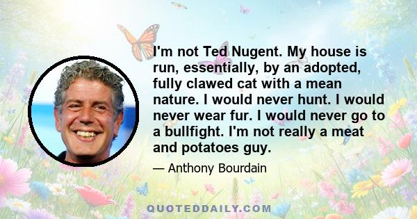 I'm not Ted Nugent. My house is run, essentially, by an adopted, fully clawed cat with a mean nature. I would never hunt. I would never wear fur. I would never go to a bullfight. I'm not really a meat and potatoes guy.