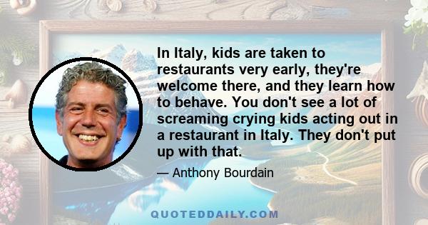 In Italy, kids are taken to restaurants very early, they're welcome there, and they learn how to behave. You don't see a lot of screaming crying kids acting out in a restaurant in Italy. They don't put up with that.