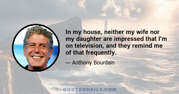 In my house, neither my wife nor my daughter are impressed that I'm on television, and they remind me of that frequently.