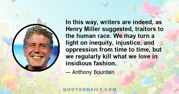 In this way, writers are indeed, as Henry Miller suggested, traitors to the human race. We may turn a light on inequity, injustice, and oppression from time to time, but we regularly kill what we love in insidious