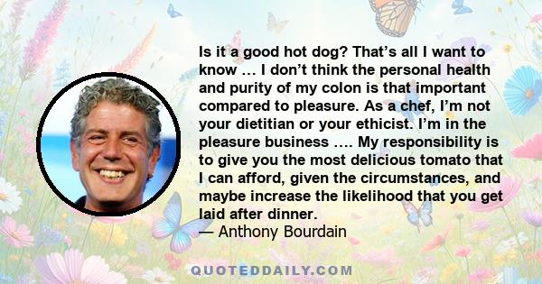 Is it a good hot dog? That’s all I want to know … I don’t think the personal health and purity of my colon is that important compared to pleasure. As a chef, I’m not your dietitian or your ethicist. I’m in the pleasure