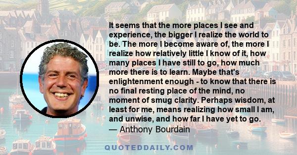 It seems that the more places I see and experience, the bigger I realize the world to be. The more I become aware of, the more I realize how relatively little I know of it, how many places I have still to go, how much