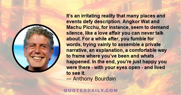 It’s an irritating reality that many places and events defy description. Angkor Wat and Machu Picchu, for instance, seem to demand silence, like a love affair you can never talk about. For a while after, you fumble for