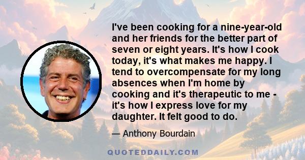 I've been cooking for a nine-year-old and her friends for the better part of seven or eight years. It's how I cook today, it's what makes me happy. I tend to overcompensate for my long absences when I'm home by cooking