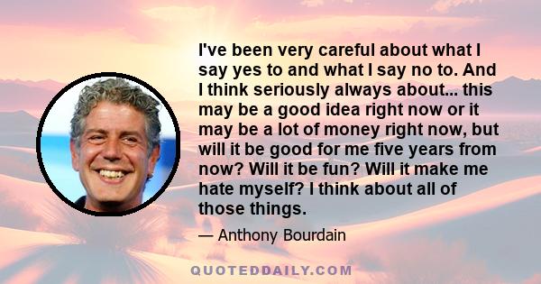 I've been very careful about what I say yes to and what I say no to. And I think seriously always about... this may be a good idea right now or it may be a lot of money right now, but will it be good for me five years