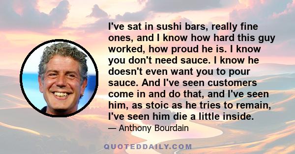 I've sat in sushi bars, really fine ones, and I know how hard this guy worked, how proud he is. I know you don't need sauce. I know he doesn't even want you to pour sauce. And I've seen customers come in and do that,