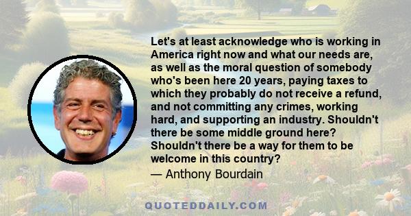 Let's at least acknowledge who is working in America right now and what our needs are, as well as the moral question of somebody who's been here 20 years, paying taxes to which they probably do not receive a refund, and 