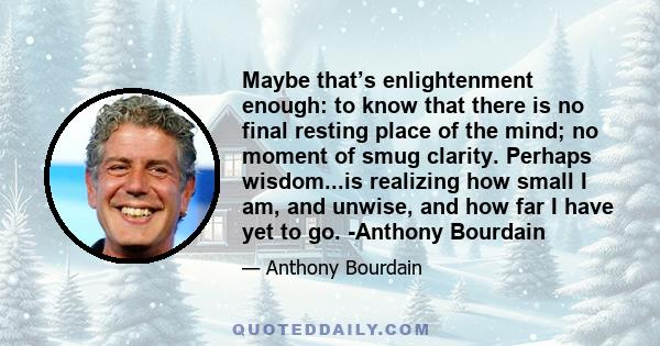 Maybe that’s enlightenment enough: to know that there is no final resting place of the mind; no moment of smug clarity. Perhaps wisdom...is realizing how small I am, and unwise, and how far I have yet to go. -Anthony