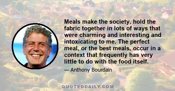 Meals make the society, hold the fabric together in lots of ways that were charming and interesting and intoxicating to me. The perfect meal, or the best meals, occur in a context that frequently has very little to do