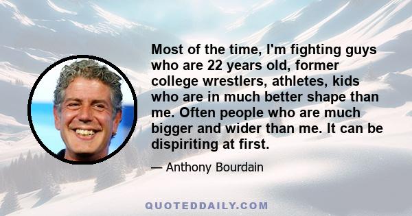 Most of the time, I'm fighting guys who are 22 years old, former college wrestlers, athletes, kids who are in much better shape than me. Often people who are much bigger and wider than me. It can be dispiriting at first.