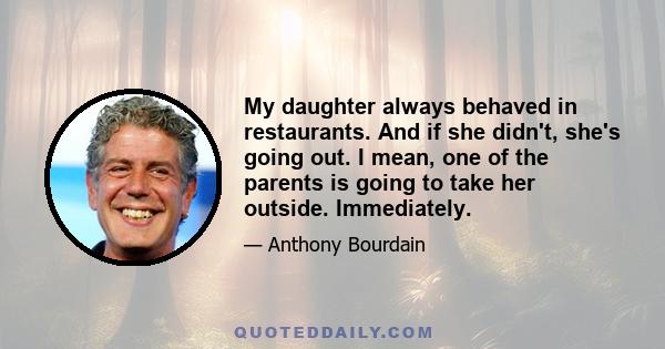 My daughter always behaved in restaurants. And if she didn't, she's going out. I mean, one of the parents is going to take her outside. Immediately.