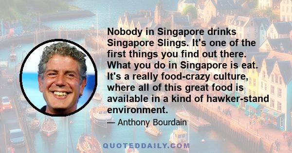 Nobody in Singapore drinks Singapore Slings. It's one of the first things you find out there. What you do in Singapore is eat. It's a really food-crazy culture, where all of this great food is available in a kind of