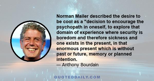 Norman Mailer described the desire to be cool as a decision to encourage the psychopath in oneself, to explore that domain of experience where security is boredom and therefore sickness and one exists in the present, in 