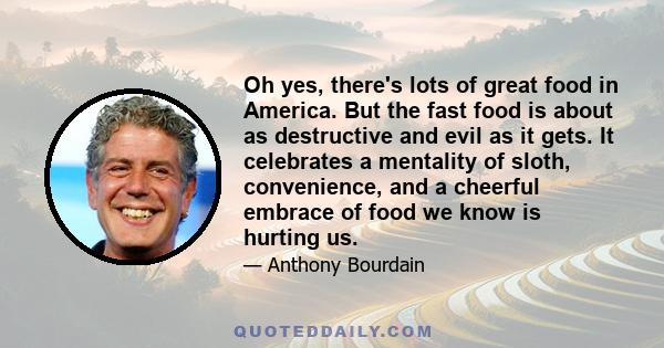 Oh yes, there's lots of great food in America. But the fast food is about as destructive and evil as it gets. It celebrates a mentality of sloth, convenience, and a cheerful embrace of food we know is hurting us.