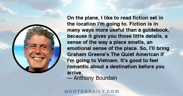 On the plane, I like to read fiction set in the location I'm going to. Fiction is in many ways more useful than a guidebook, because it gives you those little details, a sense of the way a place smells, an emotional