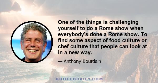 One of the things is challenging yourself to do a Rome show when everybody's done a Rome show. To find some aspect of food culture or chef culture that people can look at in a new way.