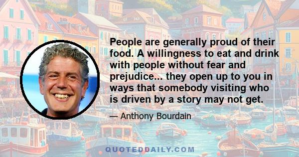 People are generally proud of their food. A willingness to eat and drink with people without fear and prejudice... they open up to you in ways that somebody visiting who is driven by a story may not get.