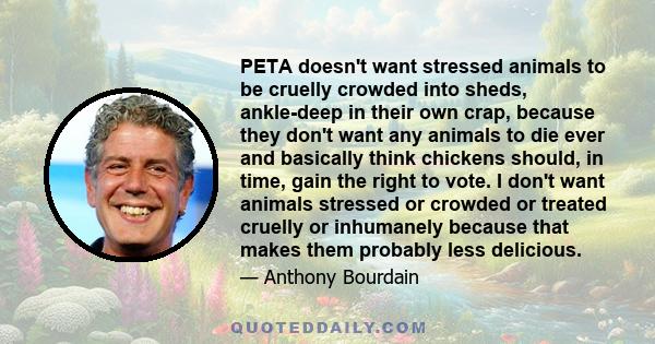 PETA doesn't want stressed animals to be cruelly crowded into sheds, ankle-deep in their own crap, because they don't want any animals to die ever and basically think chickens should, in time, gain the right to vote. I