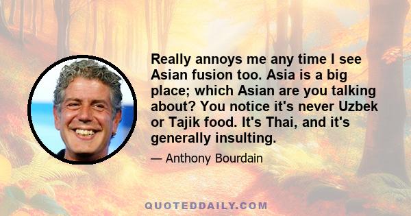 Really annoys me any time I see Asian fusion too. Asia is a big place; which Asian are you talking about? You notice it's never Uzbek or Tajik food. It's Thai, and it's generally insulting.