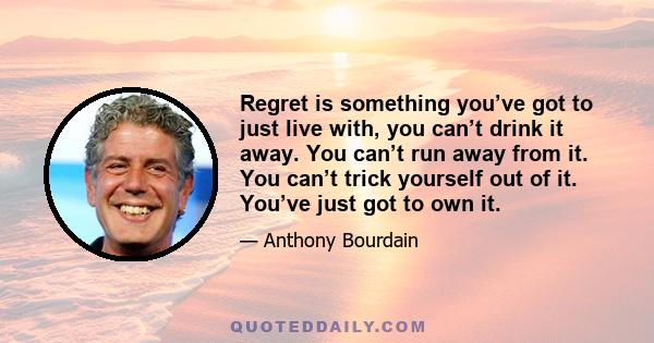 Regret is something you’ve got to just live with, you can’t drink it away. You can’t run away from it. You can’t trick yourself out of it. You’ve just got to own it.