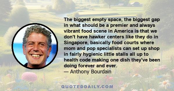 The biggest empty space, the biggest gap in what should be a premier and always vibrant food scene in America is that we don't have hawker centers like they do in Singapore, basically food courts where mom and pop