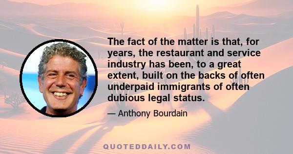 The fact of the matter is that, for years, the restaurant and service industry has been, to a great extent, built on the backs of often underpaid immigrants of often dubious legal status.