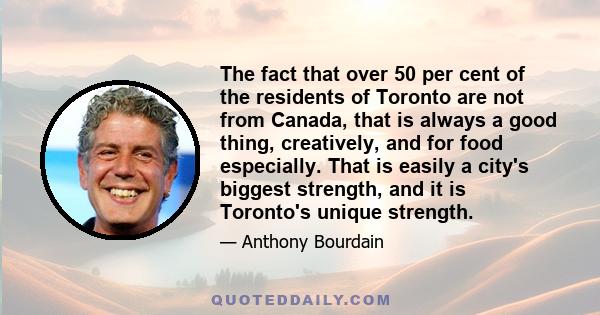 The fact that over 50 per cent of the residents of Toronto are not from Canada, that is always a good thing, creatively, and for food especially. That is easily a city's biggest strength, and it is Toronto's unique