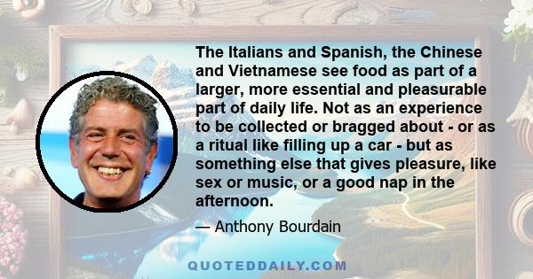 The Italians and Spanish, the Chinese and Vietnamese see food as part of a larger, more essential and pleasurable part of daily life. Not as an experience to be collected or bragged about - or as a ritual like filling