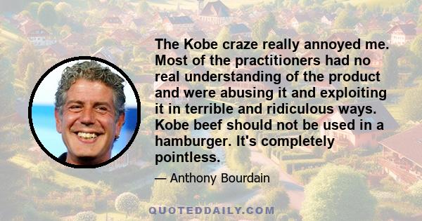 The Kobe craze really annoyed me. Most of the practitioners had no real understanding of the product and were abusing it and exploiting it in terrible and ridiculous ways. Kobe beef should not be used in a hamburger.