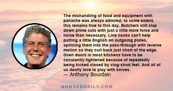 The mishandling of food and equipment with panache was always admired; to some extent, this remains true to this day. Butchers still slap down prime cuts with just a little more force and noise than necessary. Line