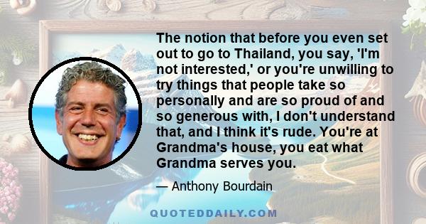 The notion that before you even set out to go to Thailand, you say, 'I'm not interested,' or you're unwilling to try things that people take so personally and are so proud of and so generous with, I don't understand