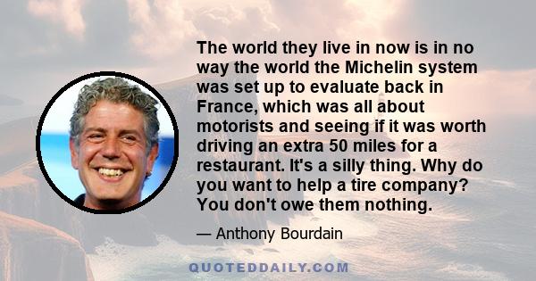 The world they live in now is in no way the world the Michelin system was set up to evaluate back in France, which was all about motorists and seeing if it was worth driving an extra 50 miles for a restaurant. It's a