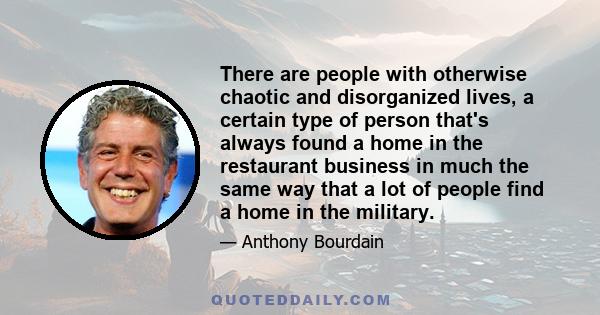 There are people with otherwise chaotic and disorganized lives, a certain type of person that's always found a home in the restaurant business in much the same way that a lot of people find a home in the military.