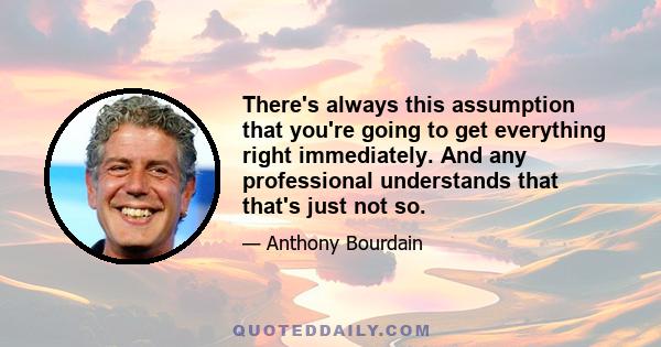 There's always this assumption that you're going to get everything right immediately. And any professional understands that that's just not so.