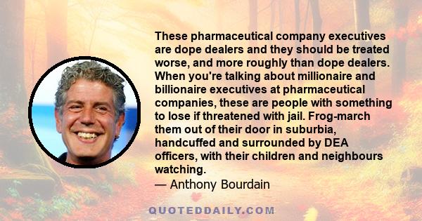 These pharmaceutical company executives are dope dealers and they should be treated worse, and more roughly than dope dealers. When you're talking about millionaire and billionaire executives at pharmaceutical