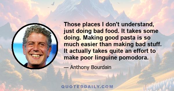 Those places I don't understand, just doing bad food. It takes some doing. Making good pasta is so much easier than making bad stuff. It actually takes quite an effort to make poor linguine pomodora.