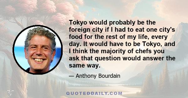 Tokyo would probably be the foreign city if I had to eat one city's food for the rest of my life, every day. It would have to be Tokyo, and I think the majority of chefs you ask that question would answer the same way.