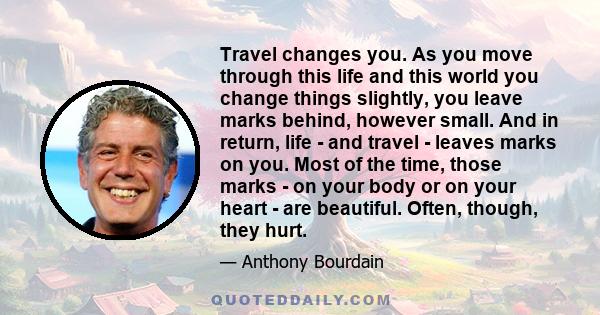 Travel changes you. As you move through this life and this world you change things slightly, you leave marks behind, however small. And in return, life - and travel - leaves marks on you. Most of the time, those marks - 