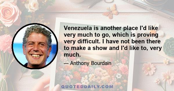 Venezuela is another place I'd like very much to go, which is proving very difficult. I have not been there to make a show and I'd like to, very much.