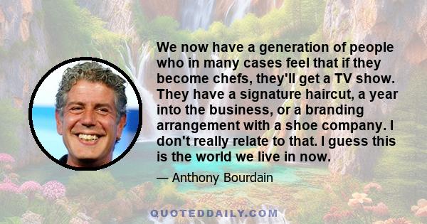 We now have a generation of people who in many cases feel that if they become chefs, they'll get a TV show. They have a signature haircut, a year into the business, or a branding arrangement with a shoe company. I don't 