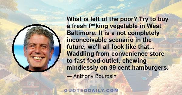 What is left of the poor? Try to buy a fresh f**king vegetable in West Baltimore. It is a not completely inconceivable scenario in the future, we'll all look like that... Waddling from convenience store to fast food