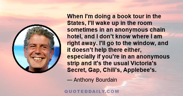 When I'm doing a book tour in the States, I'll wake up in the room sometimes in an anonymous chain hotel, and I don't know where I am right away. I'll go to the window, and it doesn't help there either, especially if