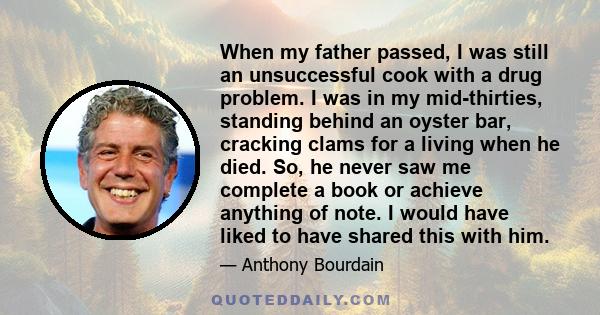 When my father passed, I was still an unsuccessful cook with a drug problem. I was in my mid-thirties, standing behind an oyster bar, cracking clams for a living when he died. So, he never saw me complete a book or