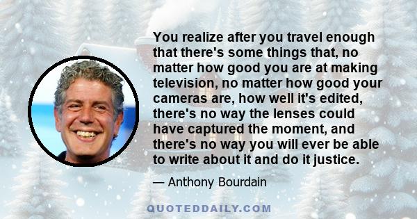 You realize after you travel enough that there's some things that, no matter how good you are at making television, no matter how good your cameras are, how well it's edited, there's no way the lenses could have