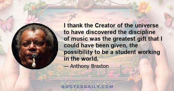 I thank the Creator of the universe to have discovered the discipline of music was the greatest gift that I could have been given, the possibility to be a student working in the world.