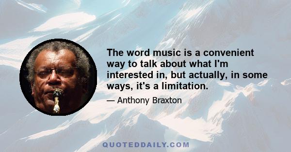 The word music is a convenient way to talk about what I'm interested in, but actually, in some ways, it's a limitation.