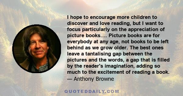 I hope to encourage more children to discover and love reading, but I want to focus particularly on the appreciation of picture books…. Picture books are for everybody at any age, not books to be left behind as we grow