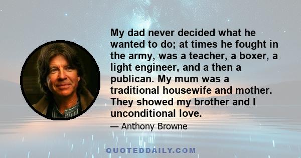 My dad never decided what he wanted to do; at times he fought in the army, was a teacher, a boxer, a light engineer, and a then a publican. My mum was a traditional housewife and mother. They showed my brother and I