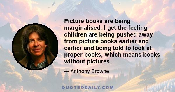 Picture books are being marginalised. I get the feeling children are being pushed away from picture books earlier and earlier and being told to look at proper books, which means books without pictures.